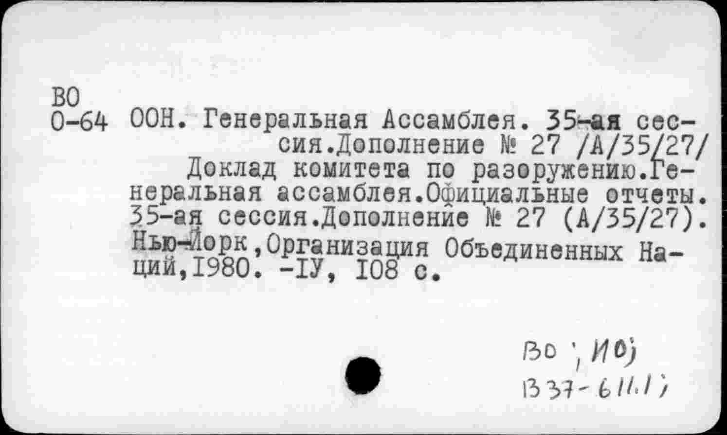 ﻿0-64 ООН. Генеральная Ассамблея. 35-ая сессия.Дополнение № 27 /А/35/27/ Доклад комитета по разоружению.Генеральная ассамблея.Официальные отчеты. 35-ая сессия.Дополнение № 27 (А/35/27). ™Но?л’0₽53ни?Й9ия Объединенных На-ции,1Уои. -1У, 108 с.
Во ’ ИО) 13 37' ьН‘1}